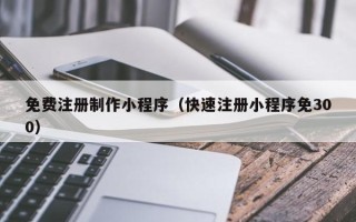 孝感免费注册制作小程序（快速注册小程序免300）